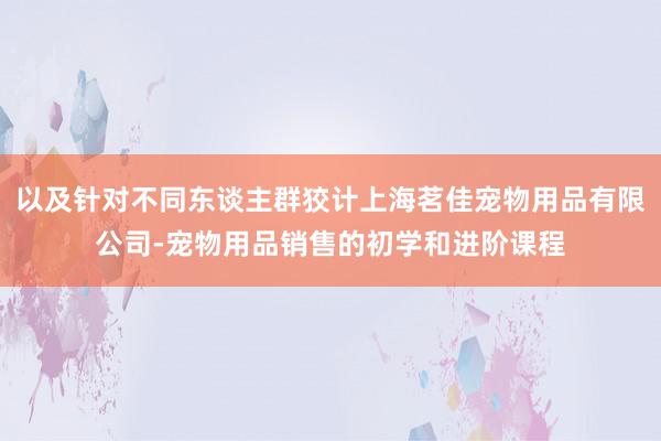 以及针对不同东谈主群狡计上海茗佳宠物用品有限公司-宠物用品销售的初学和进阶课程